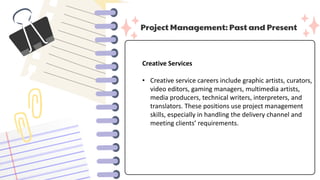 Project Management: Past and Present
Creative Services
• Creative service careers include graphic artists, curators,
video editors, gaming managers, multimedia artists,
media producers, technical writers, interpreters, and
translators. These positions use project management
skills, especially in handling the delivery channel and
meeting clients’ requirements.
 