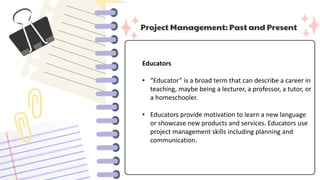 Project Management: Past and Present
Educators
• “Educator” is a broad term that can describe a career in
teaching, maybe being a lecturer, a professor, a tutor, or
a homeschooler.
• Educators provide motivation to learn a new language
or showcase new products and services. Educators use
project management skills including planning and
communication.
 