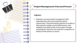 Project Management: Past and Present
Engineers
• Engineers use many project management skills,
especially when they must specify functional
requirements. They demonstrate attention to quality as
they evaluate a design’s overall effectiveness, cost,
reliability, and safety similar to the project manager
reviewing the criteria for the customer’s acceptance of
delivery of the product or service.
 