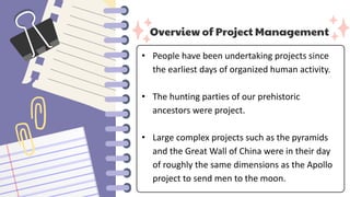 Overview of Project Management
• People have been undertaking projects since
the earliest days of organized human activity.
• The hunting parties of our prehistoric
ancestors were project.
• Large complex projects such as the pyramids
and the Great Wall of China were in their day
of roughly the same dimensions as the Apollo
project to send men to the moon.
 