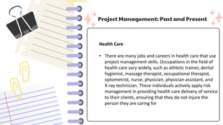 Project Management: Past and Present
Health Care
• There are many jobs and careers in health care that use
project management skills. Occupations in the field of
health care vary widely, such as athletic trainer, dental
hygienist, massage therapist, occupational therapist,
optometrist, nurse, physician, physician assistant, and
X-ray technician. These individuals actively apply risk
management in providing health care delivery of service
to their clients, ensuring that they do not injure the
person they are caring for
 