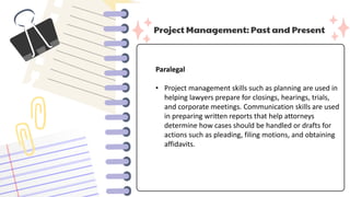 Project Management: Past and Present
Paralegal
• Project management skills such as planning are used in
helping lawyers prepare for closings, hearings, trials,
and corporate meetings. Communication skills are used
in preparing written reports that help attorneys
determine how cases should be handled or drafts for
actions such as pleading, filing motions, and obtaining
affidavits.
 