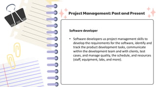 Project Management: Past and Present
Software developer
• Software developers us project management skills to
develop the requirements for the software, identify and
track the product development tasks, communicate
within the development team and with clients, test
cases, and manage quality, the schedule, and resources
(staff, equipment, labs, and more).
 