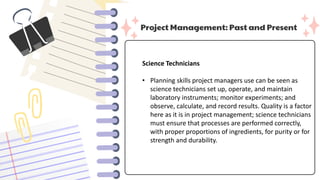 Project Management: Past and Present
Science Technicians
• Planning skills project managers use can be seen as
science technicians set up, operate, and maintain
laboratory instruments; monitor experiments; and
observe, calculate, and record results. Quality is a factor
here as it is in project management; science technicians
must ensure that processes are performed correctly,
with proper proportions of ingredients, for purity or for
strength and durability.
 