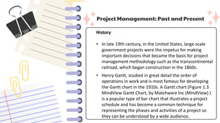 Project Management: Past and Present
History
• In late 19th century, in the United States, large-scale
government projects were the impetus for making
important decisions that became the basis for project
management methodology such as the transcontinental
railroad, which began construction in the 1860s.
• Henry Gantt, studied in great detail the order of
operations in work and is most famous for developing
the Gantt chart in the 1910s. A Gantt chart (Figure 1.3
MindView Gantt Chart, by Matchware Inc (MindView) )
is a popular type of bar chart that illustrates a project
schedule and has become a common technique for
representing the phases and activities of a project so
they can be understood by a wide audience.
 