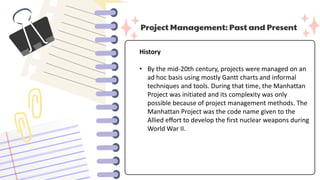 Project Management: Past and Present
History
• By the mid-20th century, projects were managed on an
ad hoc basis using mostly Gantt charts and informal
techniques and tools. During that time, the Manhattan
Project was initiated and its complexity was only
possible because of project management methods. The
Manhattan Project was the code name given to the
Allied effort to develop the first nuclear weapons during
World War II.
 