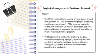 Project Management: Past and Present
History
• The 1950s marked the beginning of the modern project
management era. Two mathematical project-scheduling
models were developed. 17 The program evaluation
and review technique (PERT) was developed by Booz-
Allen and Hamilton as part of the United States Navy’s
Polaris missile submarine program.
• PERT is basically a method for analyzing the tasks
involved in completing a project, especially the time
needed to complete each task, the dependencies
among tasks, and the minimum time needed to
complete the total project
 
