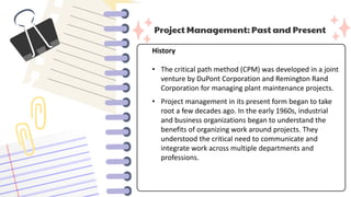 Project Management: Past and Present
History
• The critical path method (CPM) was developed in a joint
venture by DuPont Corporation and Remington Rand
Corporation for managing plant maintenance projects.
• Project management in its present form began to take
root a few decades ago. In the early 1960s, industrial
and business organizations began to understand the
benefits of organizing work around projects. They
understood the critical need to communicate and
integrate work across multiple departments and
professions.
 