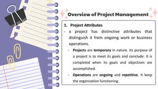 Overview of Project Management
1. Project Attributes
- a project has distinctive attributes that
distinguish it from ongoing work or business
operations.
- Projects are temporary in nature. Its purpose of
a project is to meet its goals and conclude. It is
completed when its goals and objectives are
accomplished.
- Operations are ongoing and repetitive. It keep
the organization functioning.
 