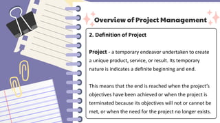 Overview of Project Management
2. Definition of Project
Project - a temporary endeavor undertaken to create
a unique product, service, or result. Its temporary
nature is indicates a definite beginning and end.
This means that the end is reached when the project’s
objectives have been achieved or when the project is
terminated because its objectives will not or cannot be
met, or when the need for the project no longer exists.
 