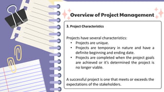 Overview of Project Management
3. Project Characteristics
Projects have several characteristics:
• Projects are unique.
• Projects are temporary in nature and have a
definite beginning and ending date.
• Projects are completed when the project goals
are achieved or it’s determined the project is
no longer viable.
A successful project is one that meets or exceeds the
expectations of the stakeholders.
 