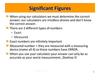 Significant Figures
► When using our calculators we must determine the correct
  answer; our calculators are mindless drones and don’t know
  the correct answer.
► There are 2 different types of numbers
   – Exact
   – Measured
► Exact numbers are infinitely important
► Measured number = they are measured with a measuring
  device (name all 4) so these numbers have ERROR.
► When you use your calculator your answer can only be as
  accurate as your worst measurement…Doohoo 


                    Chapter Two                                1
 
