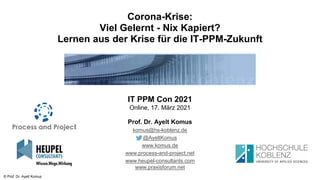 © Prof. Dr. Ayelt Komus
Corona-Krise:
Viel Gelernt - Nix Kapiert?
Lernen aus der Krise für die IT-PPM-Zukunft
IT PPM Con 2021
Online, 17. März 2021
Prof. Dr. Ayelt Komus
komus@hs-koblenz.de
@AyeltKomus
www.komus.de
www.process-and-project.net
www.heupel-consultants.com
www.praxisforum.net
 