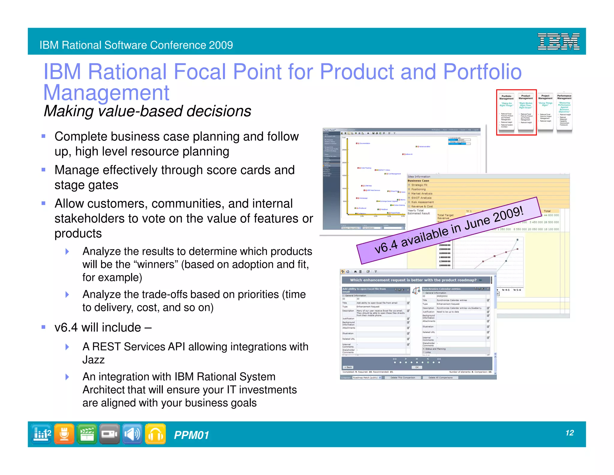 IBM Rational Software Conference 2009

IBM Rational Focal Point for Product and Portfolio
Management
Making value-based decisions
     Complete business case planning and follow
     up, high level resource planning
     Manage effectively through score cards and
     stage gates
     Allow customers, communities, and internal
     stakeholders to vote on the value of features or
     products
          Analyze the results to determine which products
          will be the “winners” (based on adoption and fit,
          for example)
          Analyze the trade-offs based on priorities (time
          to delivery, cost, and so on)
     v6.4 will include –
          A REST Services API allowing integrations with
          Jazz
          An integration with IBM Rational System
          Architect that will ensure your IT investments
          are aligned with your business goals

12                           PPM01                            12
 