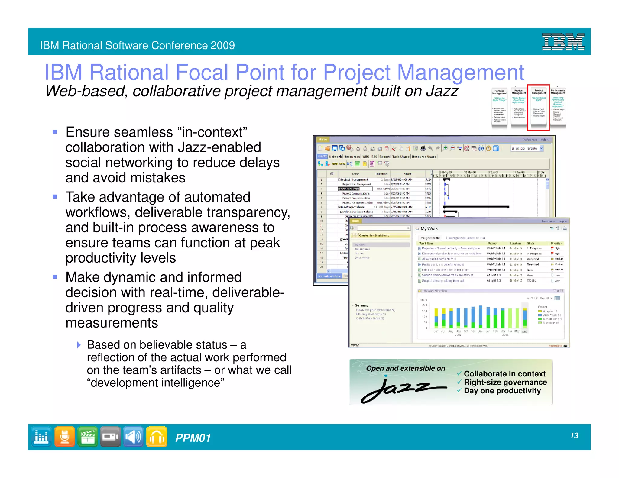 IBM Rational Software Conference 2009

IBM Rational Focal Point for Project Management
Web-based, collaborative project management built on Jazz

    Ensure seamless “in-context”
    collaboration with Jazz-enabled
    social networking to reduce delays
    and avoid mistakes
    Take advantage of automated
    workflows, deliverable transparency,
    and built-in process awareness to
    ensure teams can function at peak
    productivity levels
    Make dynamic and informed
    decision with real-time, deliverable-
    driven progress and quality
    measurements
        Based on believable status – a
        reflection of the actual work performed
        on the team’s artifacts – or what we call   Open and extensible on
                                                                             Collaborate in context
        “development intelligence”                                           Right-size governance
                                                                             Day one productivity




                         PPM01                                                                        13
 