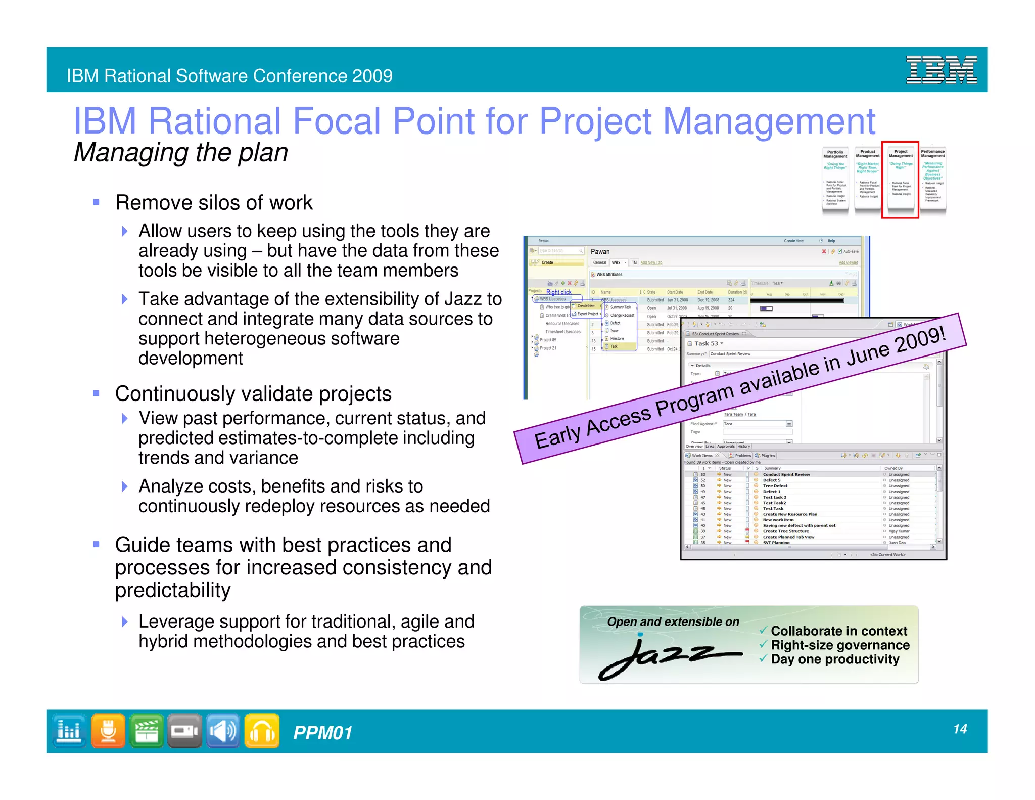 IBM Rational Software Conference 2009

IBM Rational Focal Point for Project Management
Managing the plan
     Remove silos of work
        Allow users to keep using the tools they are
        already using – but have the data from these
        tools be visible to all the team members
        Take advantage of the extensibility of Jazz to
        connect and integrate many data sources to
        support heterogeneous software
        development
     Continuously validate projects
        View past performance, current status, and
        predicted estimates-to-complete including
        trends and variance
        Analyze costs, benefits and risks to
        continuously redeploy resources as needed

     Guide teams with best practices and
     processes for increased consistency and
     predictability
        Leverage support for traditional, agile and      Open and extensible on
                                                                                  Collaborate in context
        hybrid methodologies and best practices                                   Right-size governance
                                                                                  Day one productivity




                           PPM01                                                                           14
 