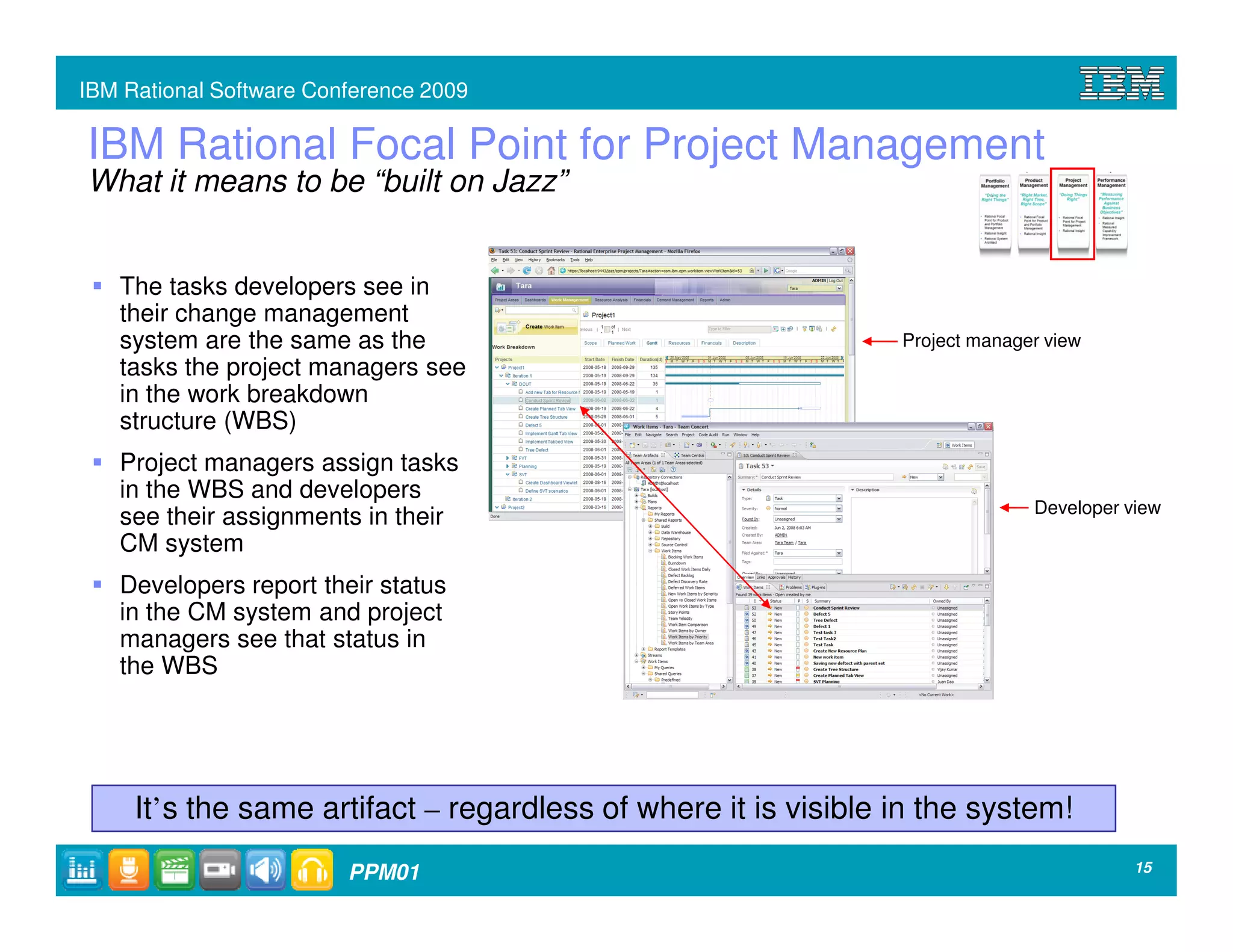 IBM Rational Software Conference 2009

IBM Rational Focal Point for Project Management
What it means to be “built on Jazz”


   The tasks developers see in
   their change management
   system are the same as the                                   Project manager view
   tasks the project managers see
   in the work breakdown
   structure (WBS)
   Project managers assign tasks
   in the WBS and developers
                                                                              Developer view
   see their assignments in their
   CM system
   Developers report their status
   in the CM system and project
   managers see that status in
   the WBS




     It’s the same artifact – regardless of where it is visible in the system!
                         PPM01                                                           15
 
