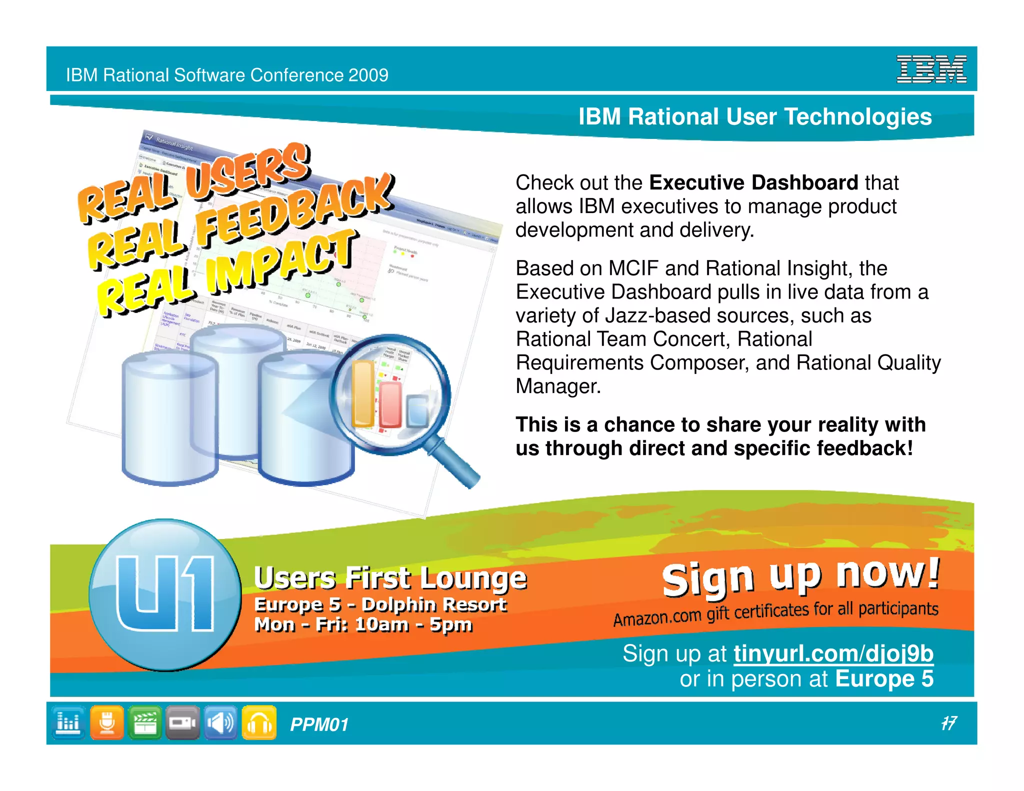 IBM Rational Software Conference 2009

                                              IBM Rational User Technologies

                                        Check out the Executive Dashboard that
                                        allows IBM executives to manage product
                                        development and delivery.
                                        Based on MCIF and Rational Insight, the
                                        Executive Dashboard pulls in live data from a
                                        variety of Jazz-based sources, such as
                                        Rational Team Concert, Rational
                                        Requirements Composer, and Rational Quality
                                        Manager.
                                        This is a chance to share your reality with
                                        us through direct and specific feedback!




                                                   Sign up at tinyurl.com/djoj9b
                                                        or in person at Europe 5
                         PPM01                                                        17
                                                                                      17
 