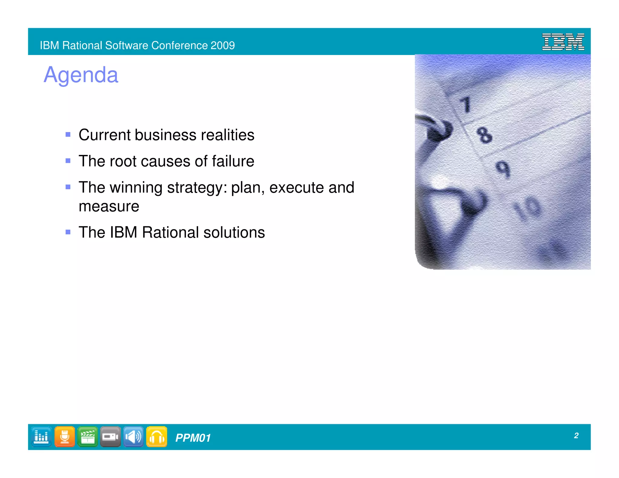 IBM Rational Software Conference 2009


Agenda

       Current business realities
       The root causes of failure
       The winning strategy: plan, execute and
       measure
       The IBM Rational solutions




                         PPM01                   2
 