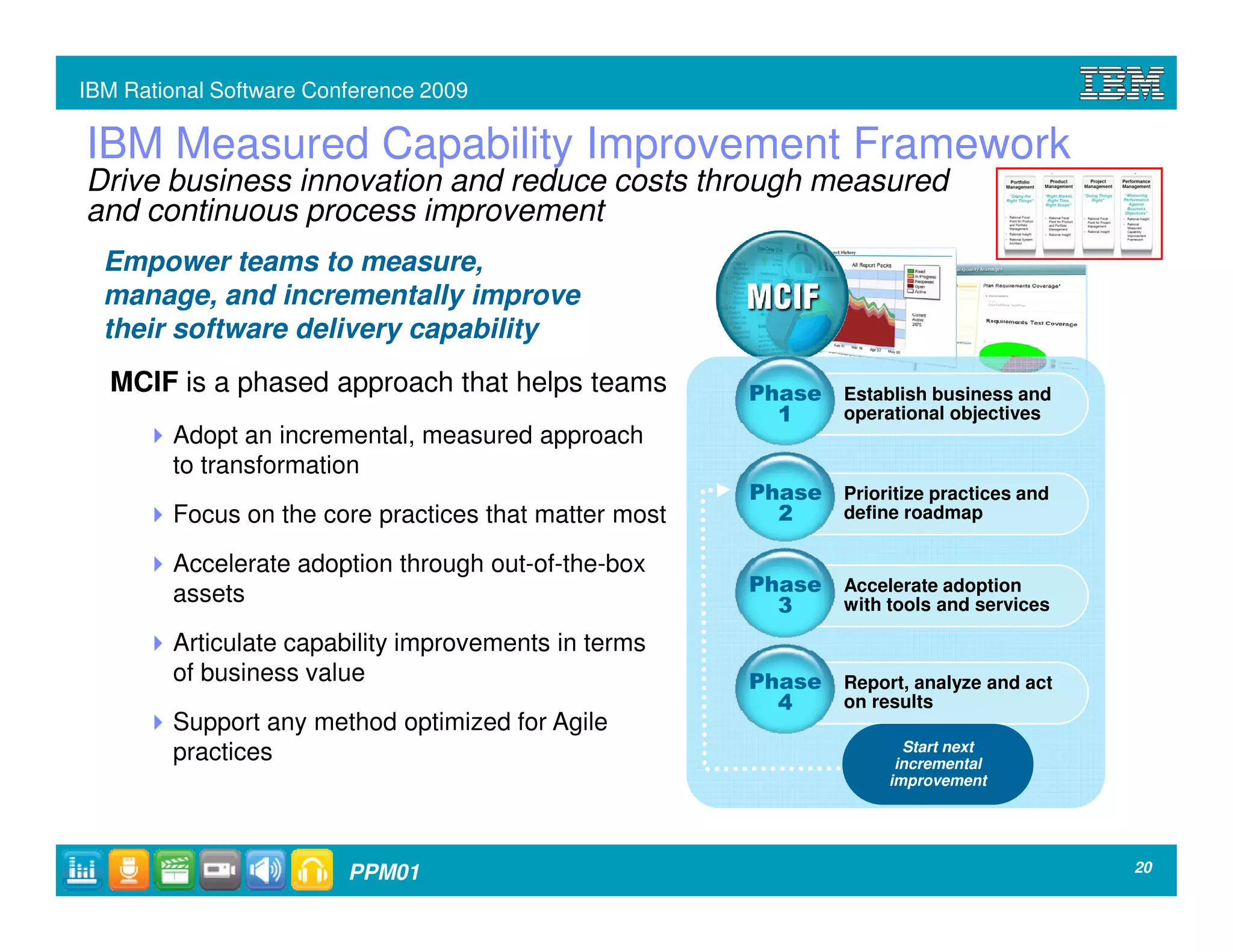 IBM Rational Software Conference 2009

IBM Measured Capability Improvement Framework
Drive business innovation and reduce costs through measured
and continuous process improvement
  Empower teams to measure,
  manage, and incrementally improve
  their software delivery capability
  MCIF is a phased approach that helps teams           Phase    Establish business and
                                                         1      operational objectives
        Adopt an incremental, measured approach
        to transformation
                                                       Phase Prioritize practices and
        Focus on the core practices that matter most     2   define roadmap

        Accelerate adoption through out-of-the-box
        assets                                         Phase    Accelerate adoption
                                                         3      with tools and services

        Articulate capability improvements in terms
        of business value                              Phase    Report, analyze and act
                                                         4      on results
        Support any method optimized for Agile
                                                                       Start next
        practices                                                     incremental
                                                                     improvement




                         PPM01                                                            20
 