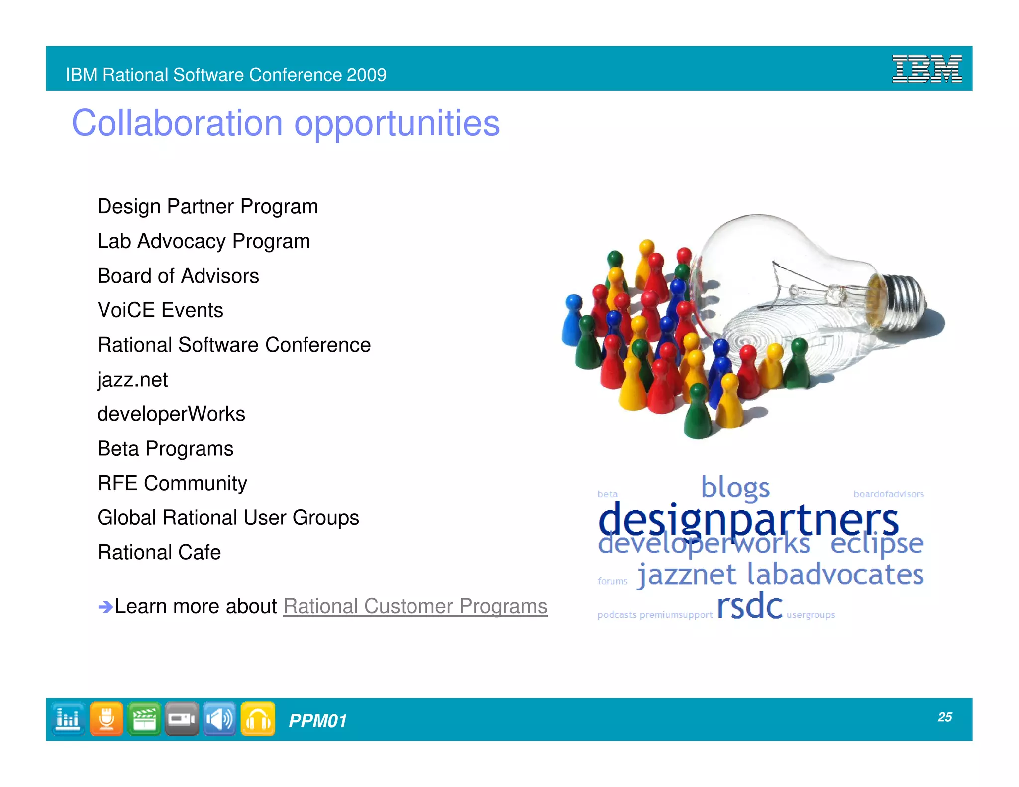 IBM Rational Software Conference 2009


Collaboration opportunities

   Design Partner Program
   Lab Advocacy Program
   Board of Advisors
   VoiCE Events
   Rational Software Conference
   jazz.net
   developerWorks
   Beta Programs
   RFE Community
   Global Rational User Groups
   Rational Cafe

     Learn more about Rational Customer Programs




                         PPM01                     25
 