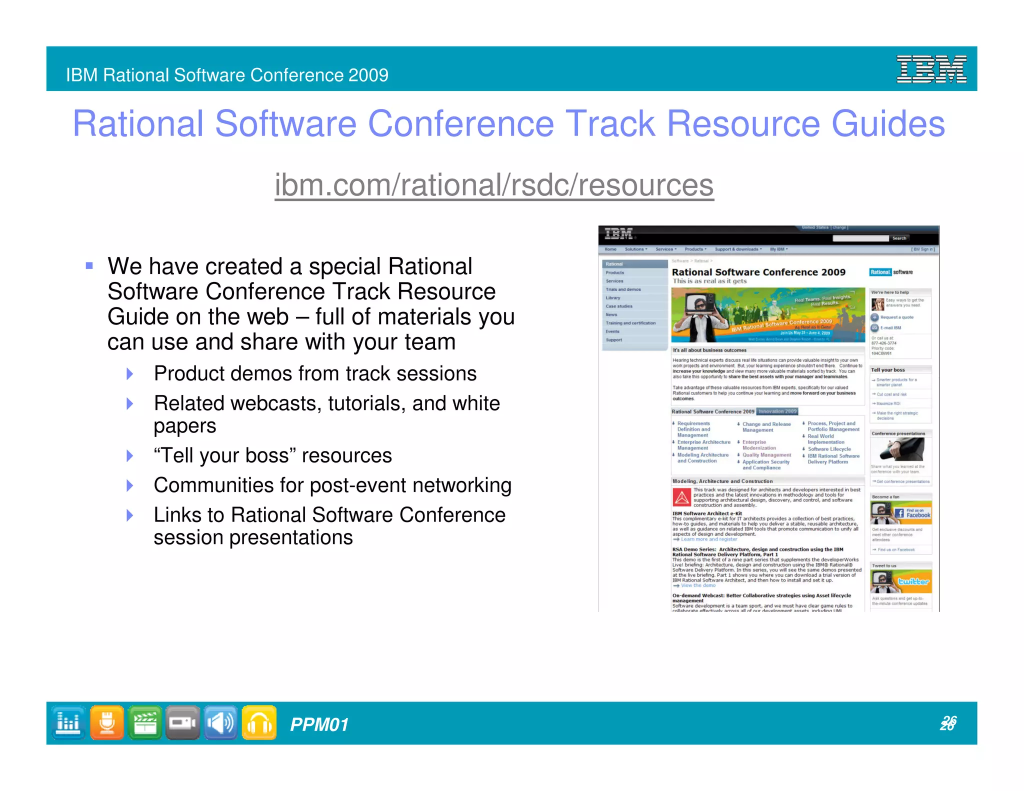 IBM Rational Software Conference 2009


Rational Software Conference Track Resource Guides
                       ibm.com/rational/rsdc/resources

    We have created a special Rational
    Software Conference Track Resource
    Guide on the web – full of materials you
    can use and share with your team
          Product demos from track sessions
          Related webcasts, tutorials, and white
          papers
          “Tell your boss” resources
          Communities for post-event networking
          Links to Rational Software Conference
          session presentations




                         PPM01                           26
                                                         26
 