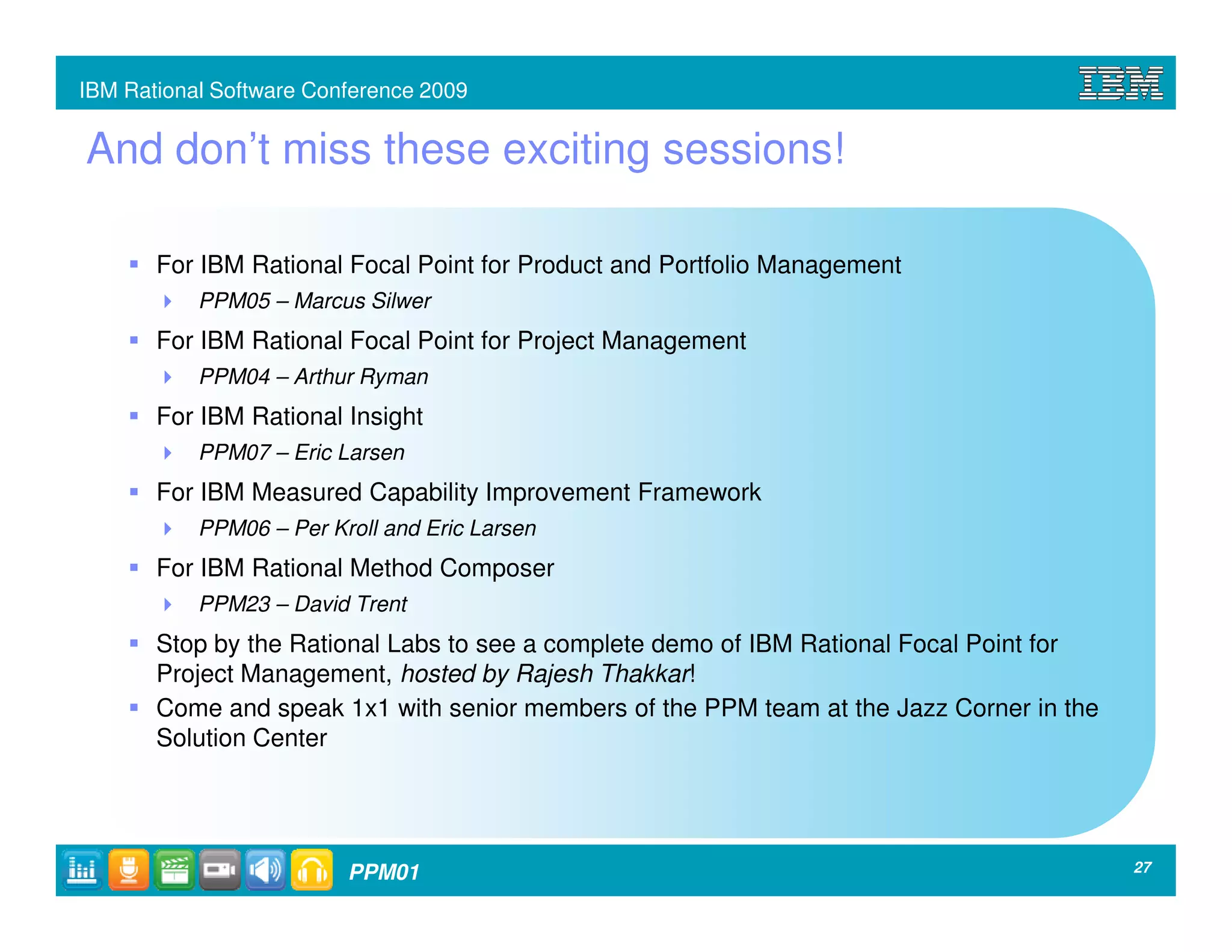 IBM Rational Software Conference 2009


And don’t miss these exciting sessions!

       For IBM Rational Focal Point for Product and Portfolio Management
           PPM05 – Marcus Silwer
       For IBM Rational Focal Point for Project Management
           PPM04 – Arthur Ryman
       For IBM Rational Insight
           PPM07 – Eric Larsen
       For IBM Measured Capability Improvement Framework
           PPM06 – Per Kroll and Eric Larsen
       For IBM Rational Method Composer
           PPM23 – David Trent
       Stop by the Rational Labs to see a complete demo of IBM Rational Focal Point for
       Project Management, hosted by Rajesh Thakkar!
       Come and speak 1x1 with senior members of the PPM team at the Jazz Corner in the
       Solution Center




                         PPM01                                                            27
 