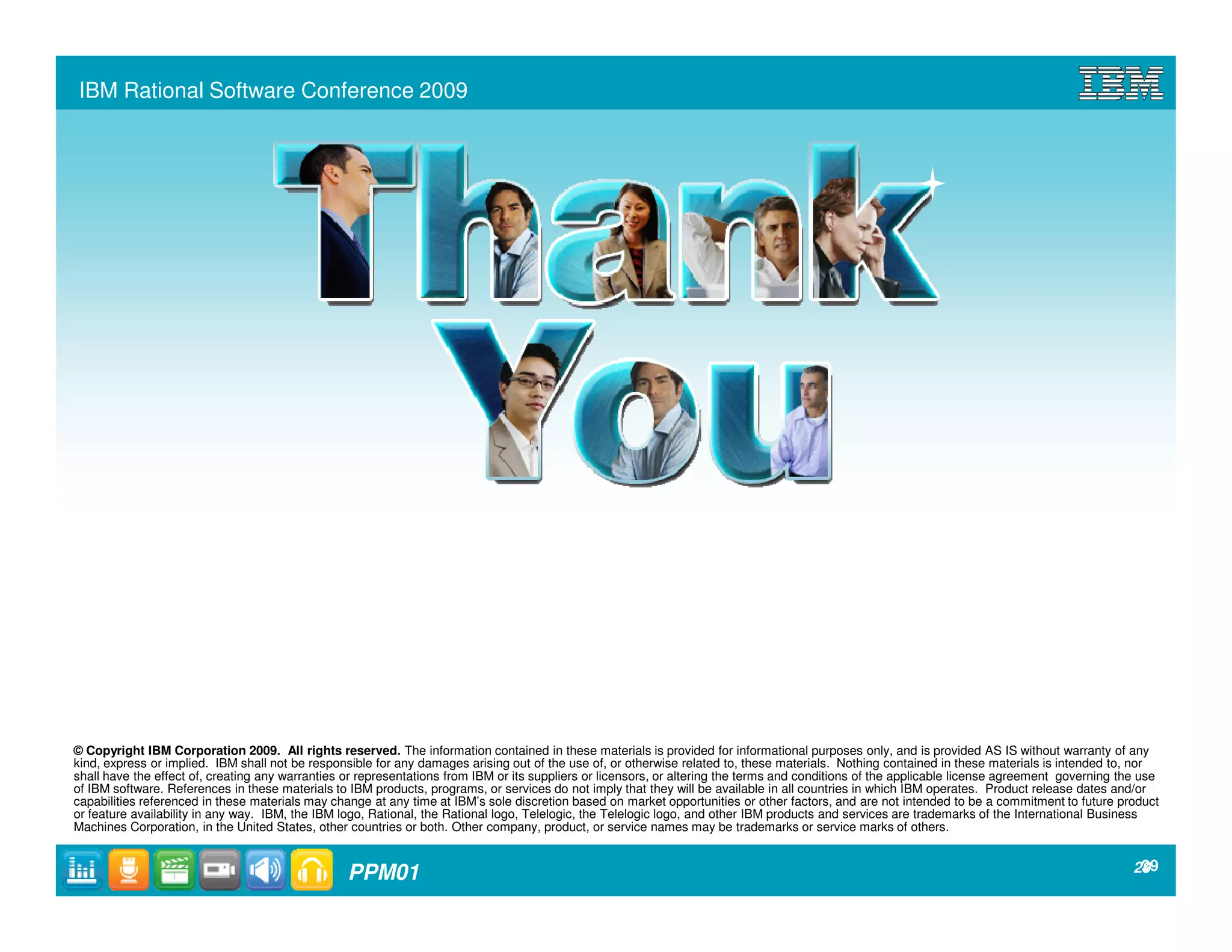 IBM Rational Software Conference 2009




© Copyright IBM Corporation 2009. All rights reserved. The information contained in these materials is provided for informational purposes only, and is provided AS IS without warranty of any
kind, express or implied. IBM shall not be responsible for any damages arising out of the use of, or otherwise related to, these materials. Nothing contained in these materials is intended to, nor
shall have the effect of, creating any warranties or representations from IBM or its suppliers or licensors, or altering the terms and conditions of the applicable license agreement governing the use
of IBM software. References in these materials to IBM products, programs, or services do not imply that they will be available in all countries in which IBM operates. Product release dates and/or
capabilities referenced in these materials may change at any time at IBM’s sole discretion based on market opportunities or other factors, and are not intended to be a commitment to future product
or feature availability in any way. IBM, the IBM logo, Rational, the Rational logo, Telelogic, the Telelogic logo, and other IBM products and services are trademarks of the International Business
Machines Corporation, in the United States, other countries or both. Other company, product, or service names may be trademarks or service marks of others.


                                                  PPM01                                                                                                                                           299
                                                                                                                                                                                                   2
 