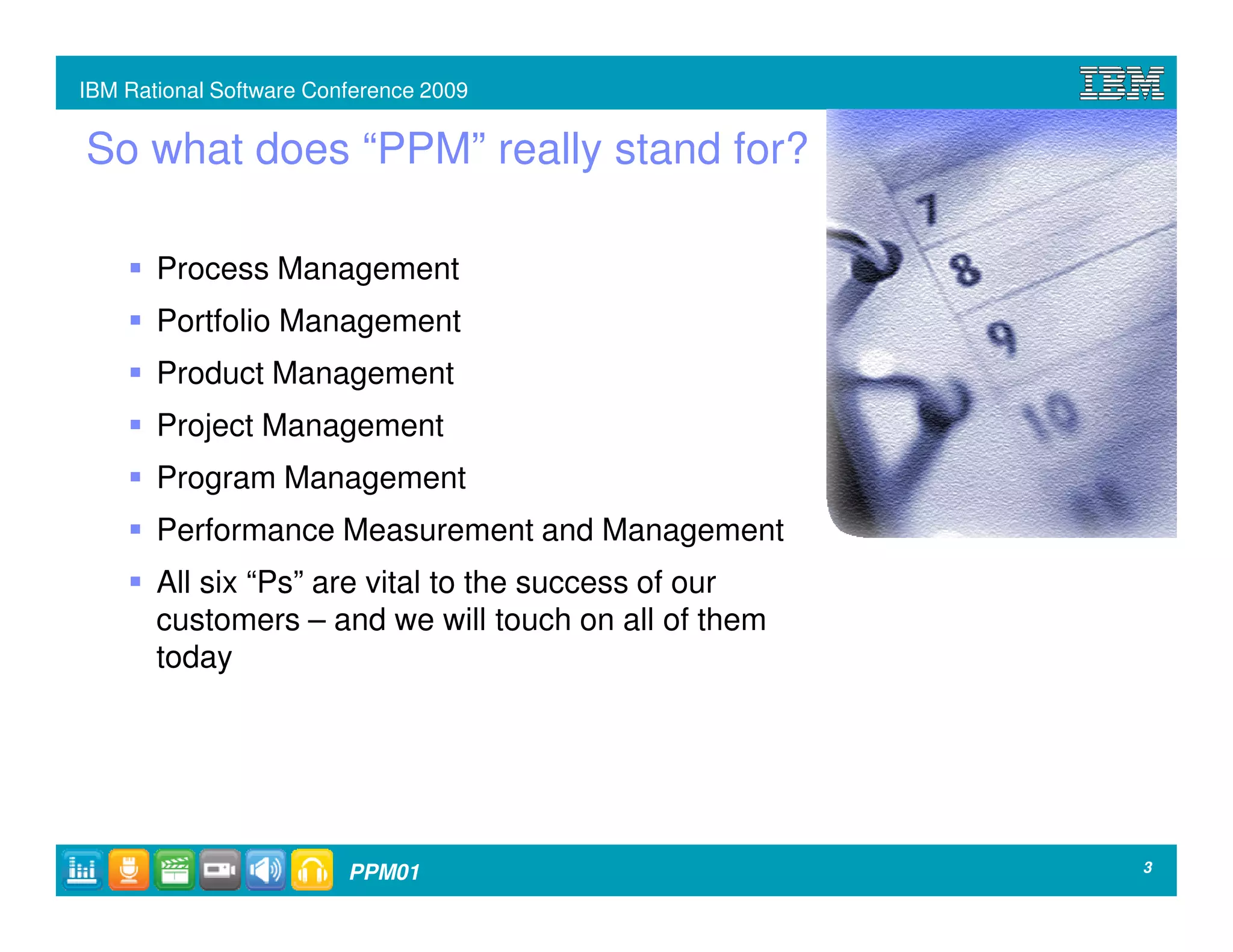 IBM Rational Software Conference 2009


So what does “PPM” really stand for?

       Process Management
       Portfolio Management
       Product Management
       Project Management
       Program Management
       Performance Measurement and Management
       All six “Ps” are vital to the success of our
       customers – and we will touch on all of them
       today




                         PPM01                        3
 