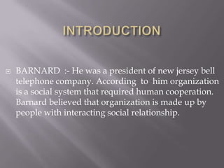 INTRODUCTIONBARNARD :- He was a president of new jersey bell telephone company. According to him organization is a social system that required human cooperation. Barnard believed that organization is made up by people with interacting social relationship.