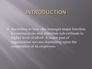 INTRODUCTIONAccording to him –the manager major function is communicate and stimulate sub-ordinate to higher level of effort. A major part of organization success depending upon the cooperation of its employee.