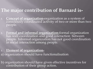 The major contribution of Barnard is-Concept of organization-organization as a system of consciously coordinated activity of two or more than two people. Formal and informal organization-formal organization has well coordination and good interaction between people. Informal organization has not good coordination in social interaction among people.Element of organization-a) organization should have functionalisationb) organization should have given effective incentives for contribution of their group action.