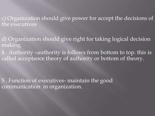 c) Organization should give power for accept the decisions of the executivesd) Organization should give right for taking logical decision making.4 . Authority –authority is follows from bottom to top. this is called acceptance theory of authority or bottom of theory.5 . Function of executives- maintain the good communication in organization.