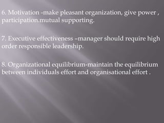 6. Motivation -make pleasant organization, give power , participation.mutual supporting.7. Executive effectiveness –manager should require high order responsible leadership.8. Organizational equilibrium-maintain the equilibrium between individuals effort and organisational effort .