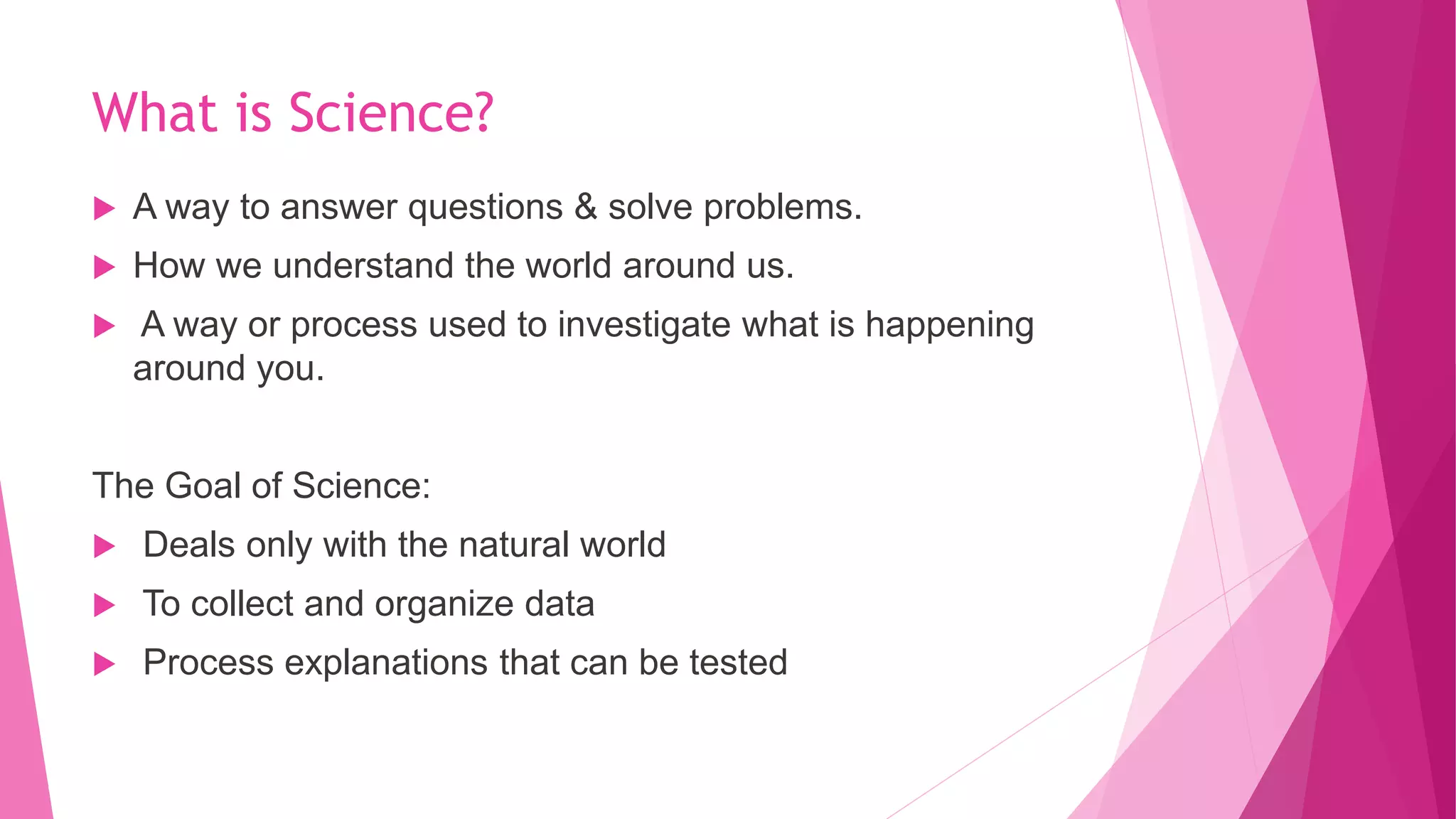 What is Science?
 A way to answer questions & solve problems.
 How we understand the world around us.
 A way or process used to investigate what is happening
around you.
The Goal of Science:
 Deals only with the natural world
 To collect and organize data
 Process explanations that can be tested
 
