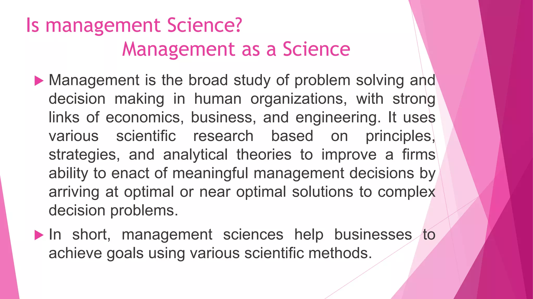 Is management Science?
Management as a Science
 Management is the broad study of problem solving and
decision making in human organizations, with strong
links of economics, business, and engineering. It uses
various scientific research based on principles,
strategies, and analytical theories to improve a firms
ability to enact of meaningful management decisions by
arriving at optimal or near optimal solutions to complex
decision problems.
 In short, management sciences help businesses to
achieve goals using various scientific methods.
 