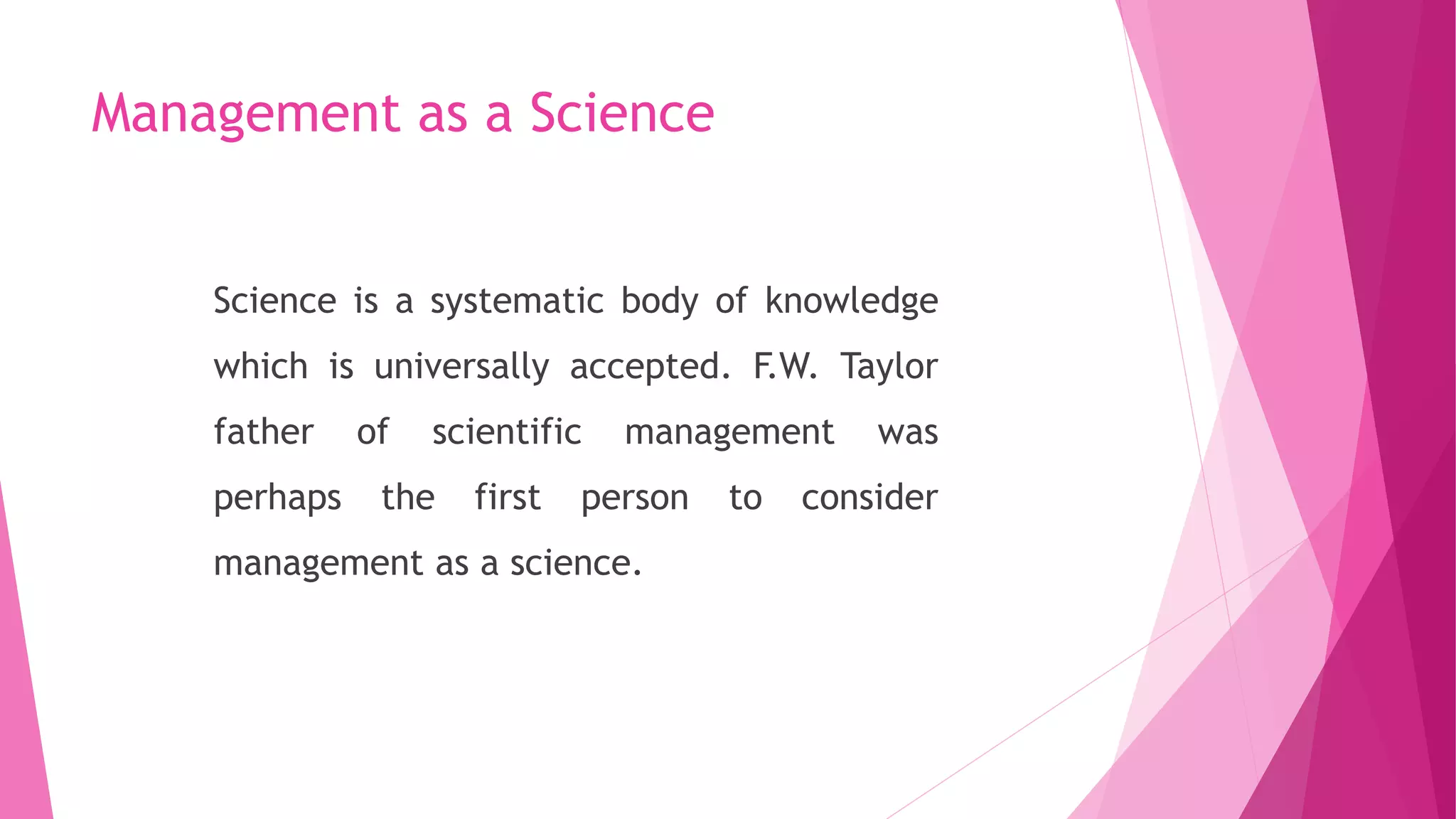 Management as a Science
Science is a systematic body of knowledge
which is universally accepted. F.W. Taylor
father of scientific management was
perhaps the first person to consider
management as a science.
 