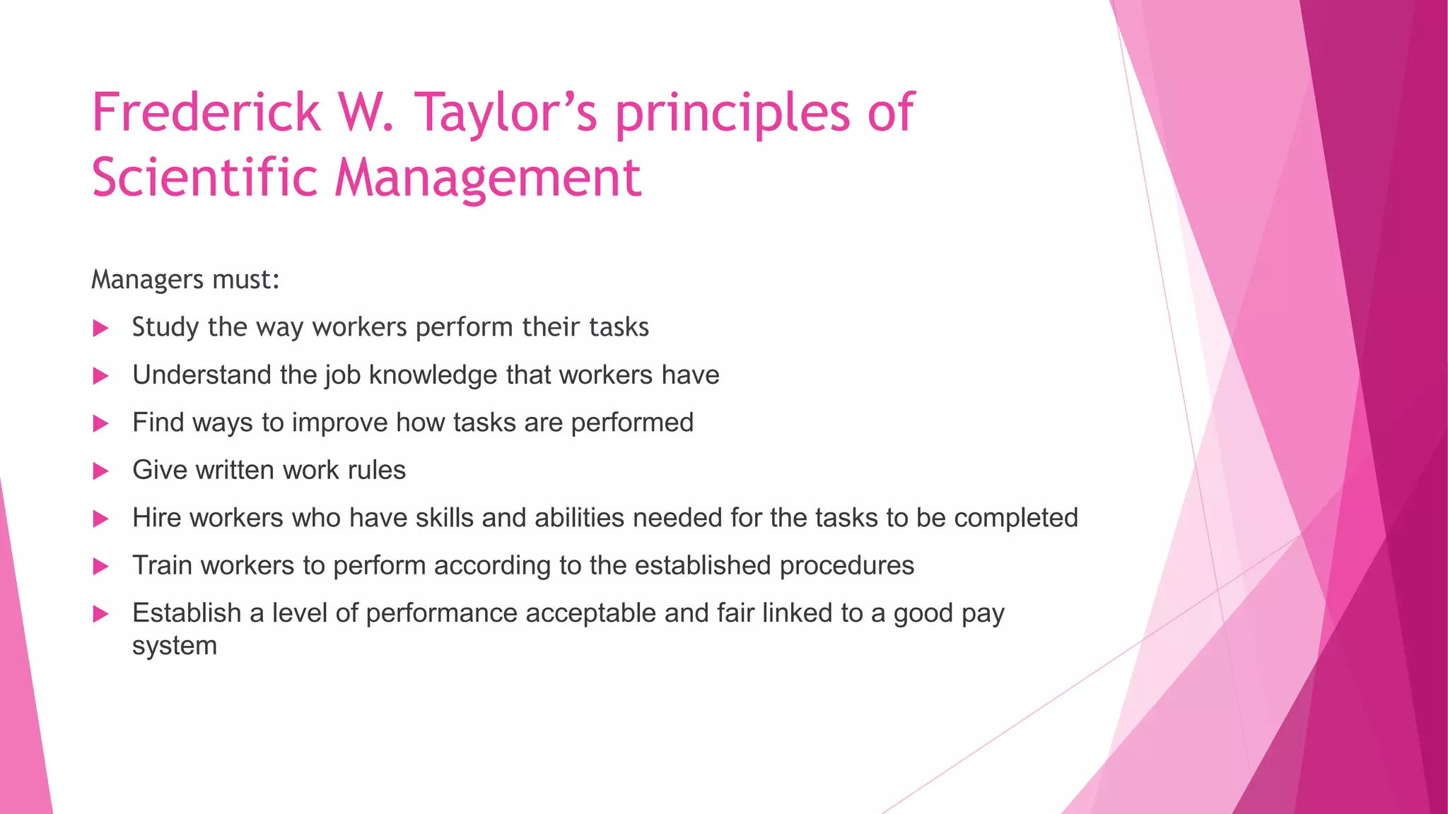 Frederick W. Taylor’s principles of
Scientific Management
Managers must:
 Study the way workers perform their tasks
 Understand the job knowledge that workers have
 Find ways to improve how tasks are performed
 Give written work rules
 Hire workers who have skills and abilities needed for the tasks to be completed
 Train workers to perform according to the established procedures
 Establish a level of performance acceptable and fair linked to a good pay
system
 