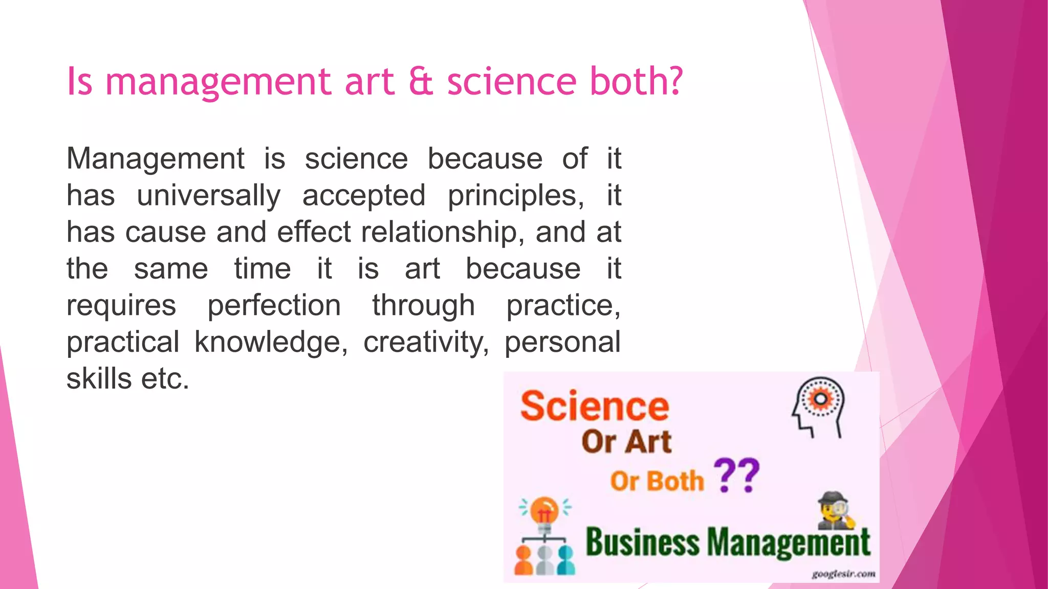 Is management art & science both?
Management is science because of it
has universally accepted principles, it
has cause and effect relationship, and at
the same time it is art because it
requires perfection through practice,
practical knowledge, creativity, personal
skills etc.
 