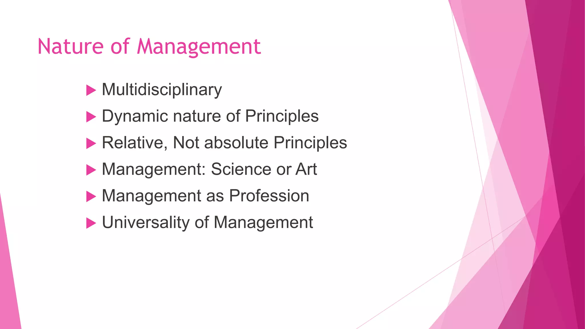 Nature of Management
 Multidisciplinary
 Dynamic nature of Principles
 Relative, Not absolute Principles
 Management: Science or Art
 Management as Profession
 Universality of Management
 