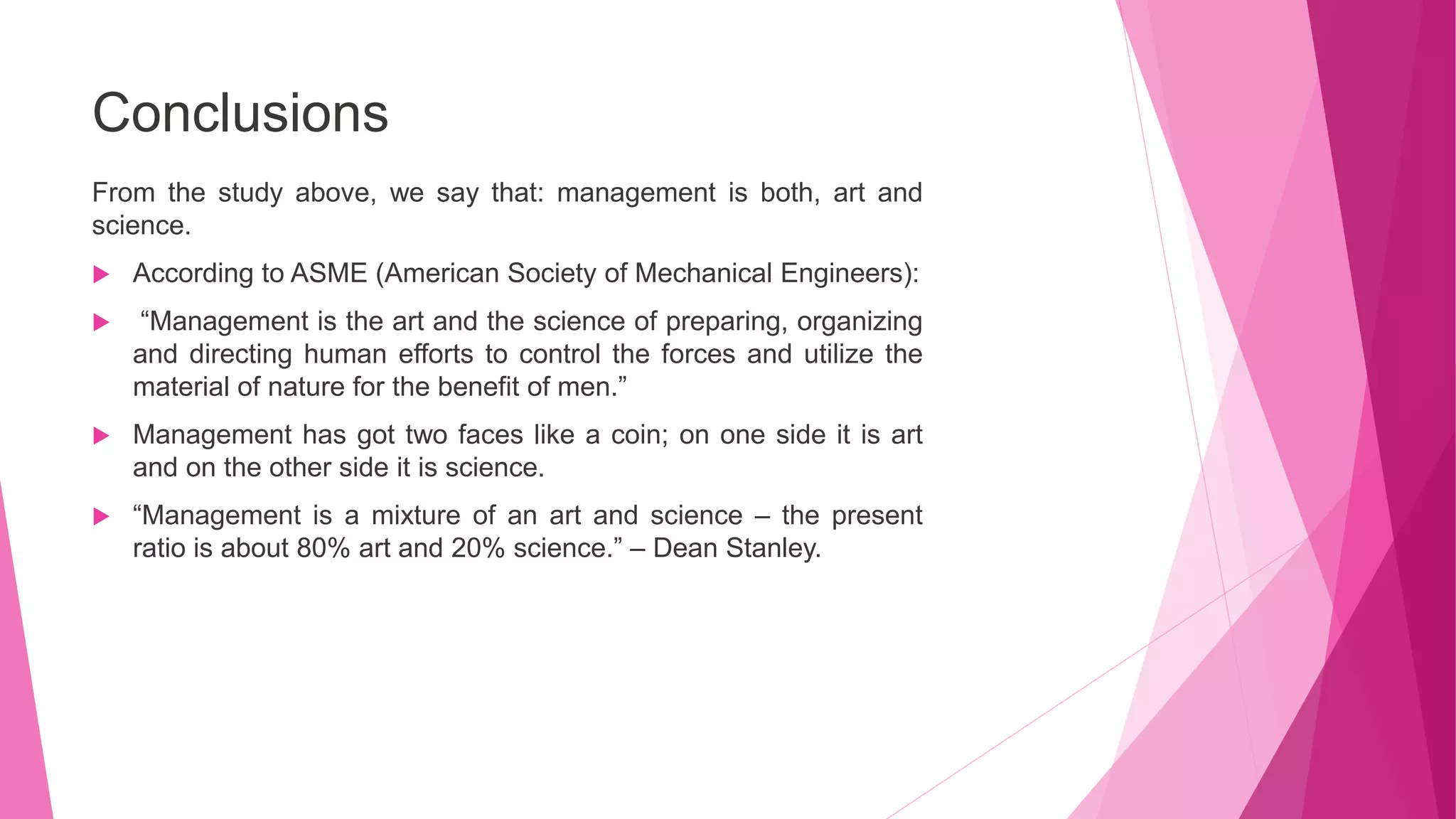 Conclusions
From the study above, we say that: management is both, art and
science.
 According to ASME (American Society of Mechanical Engineers):
 “Management is the art and the science of preparing, organizing
and directing human efforts to control the forces and utilize the
material of nature for the benefit of men.”
 Management has got two faces like a coin; on one side it is art
and on the other side it is science.
 “Management is a mixture of an art and science – the present
ratio is about 80% art and 20% science.” – Dean Stanley.
 