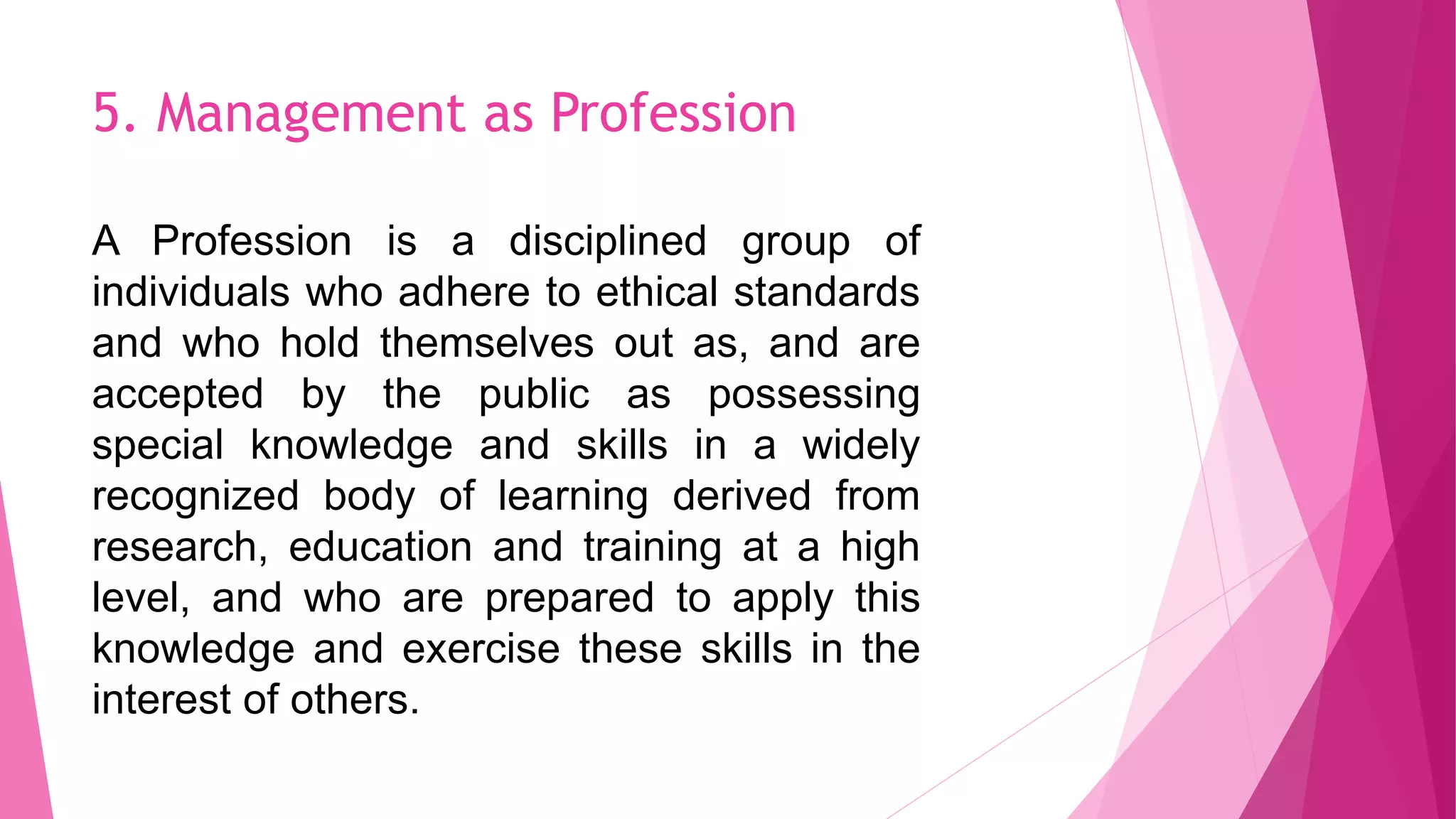 5. Management as Profession
A Profession is a disciplined group of
individuals who adhere to ethical standards
and who hold themselves out as, and are
accepted by the public as possessing
special knowledge and skills in a widely
recognized body of learning derived from
research, education and training at a high
level, and who are prepared to apply this
knowledge and exercise these skills in the
interest of others.
 
