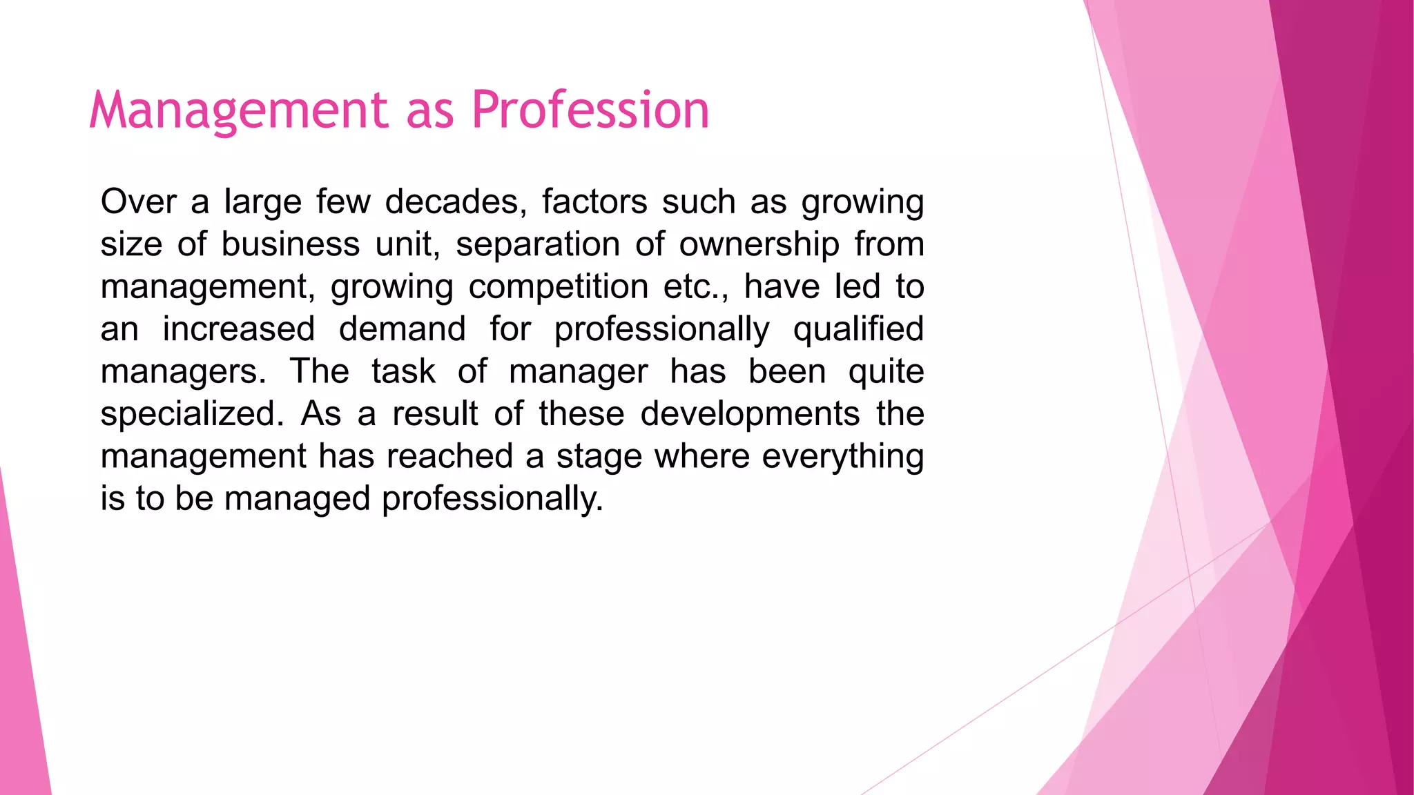 Management as Profession
Over a large few decades, factors such as growing
size of business unit, separation of ownership from
management, growing competition etc., have led to
an increased demand for professionally qualified
managers. The task of manager has been quite
specialized. As a result of these developments the
management has reached a stage where everything
is to be managed professionally.
 