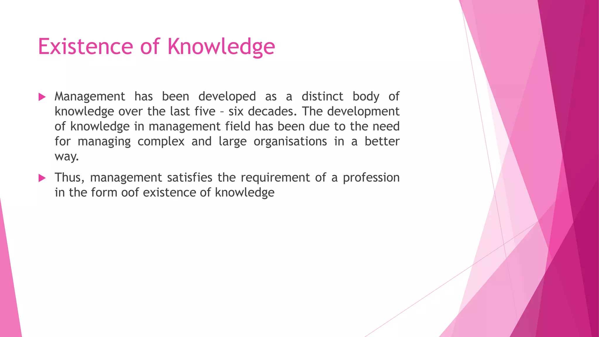 Existence of Knowledge
 Management has been developed as a distinct body of
knowledge over the last five – six decades. The development
of knowledge in management field has been due to the need
for managing complex and large organisations in a better
way.
 Thus, management satisfies the requirement of a profession
in the form oof existence of knowledge
 