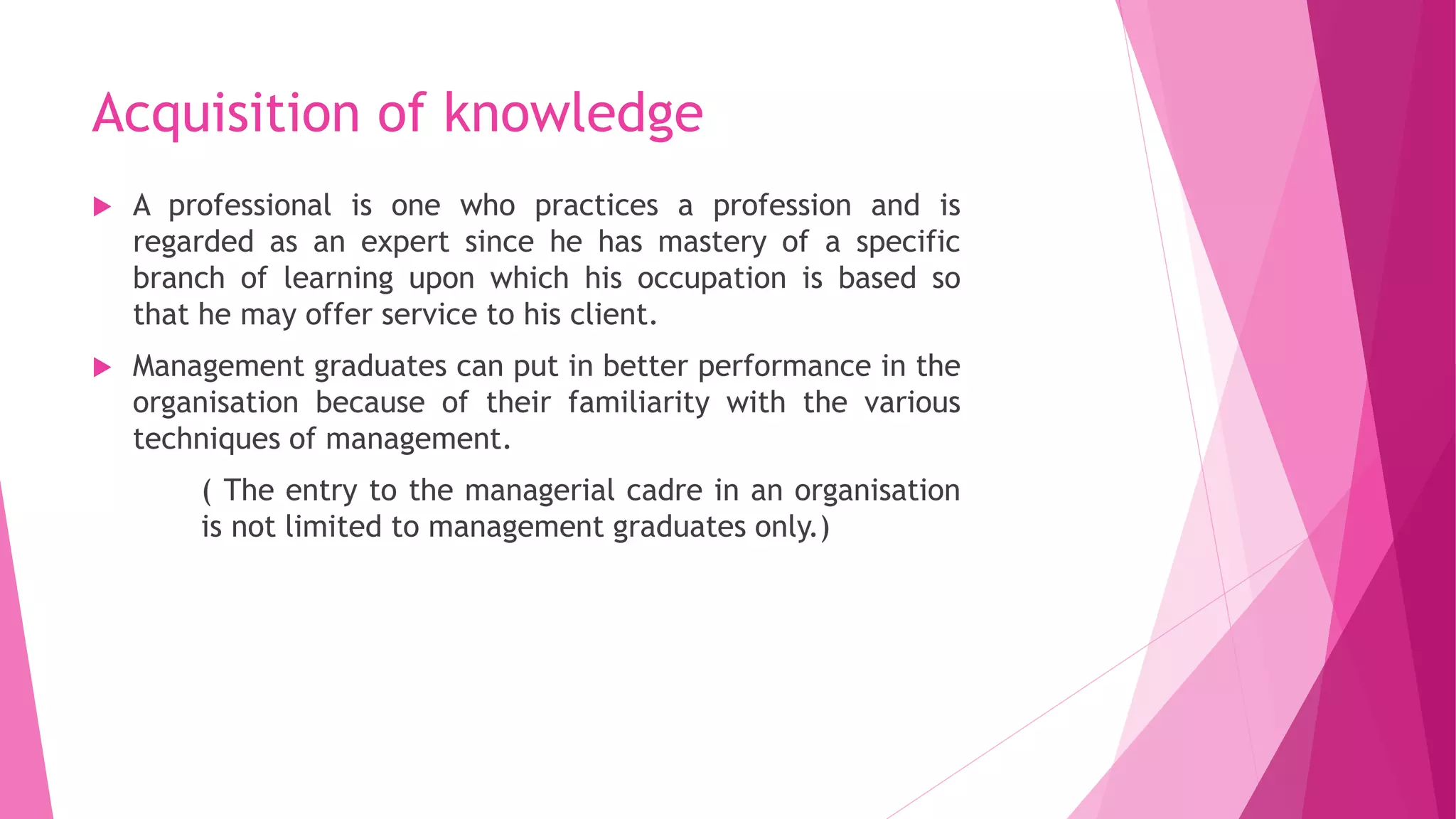 Acquisition of knowledge
 A professional is one who practices a profession and is
regarded as an expert since he has mastery of a specific
branch of learning upon which his occupation is based so
that he may offer service to his client.
 Management graduates can put in better performance in the
organisation because of their familiarity with the various
techniques of management.
( The entry to the managerial cadre in an organisation
is not limited to management graduates only.)
 