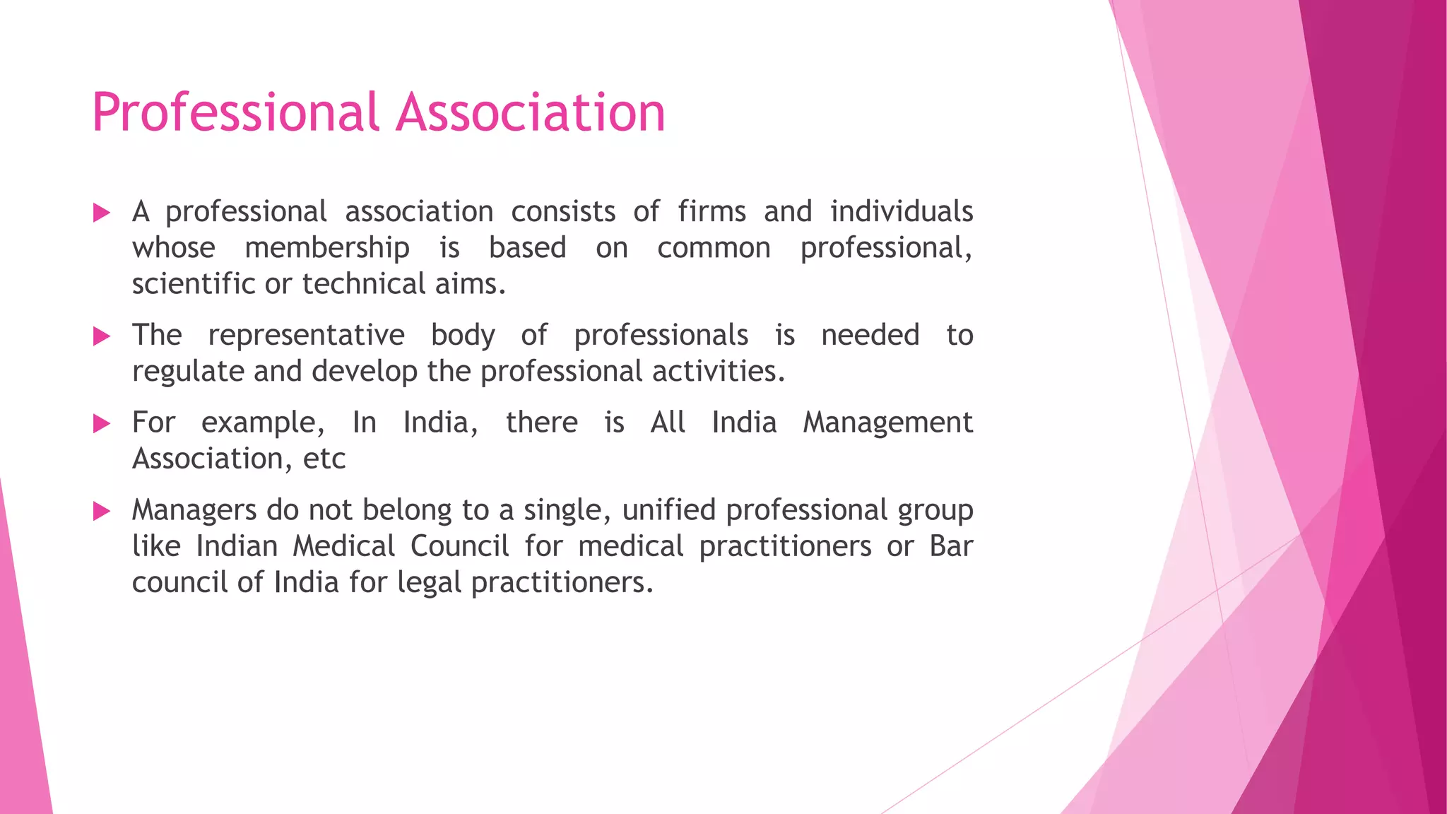 Professional Association
 A professional association consists of firms and individuals
whose membership is based on common professional,
scientific or technical aims.
 The representative body of professionals is needed to
regulate and develop the professional activities.
 For example, In India, there is All India Management
Association, etc
 Managers do not belong to a single, unified professional group
like Indian Medical Council for medical practitioners or Bar
council of India for legal practitioners.
 