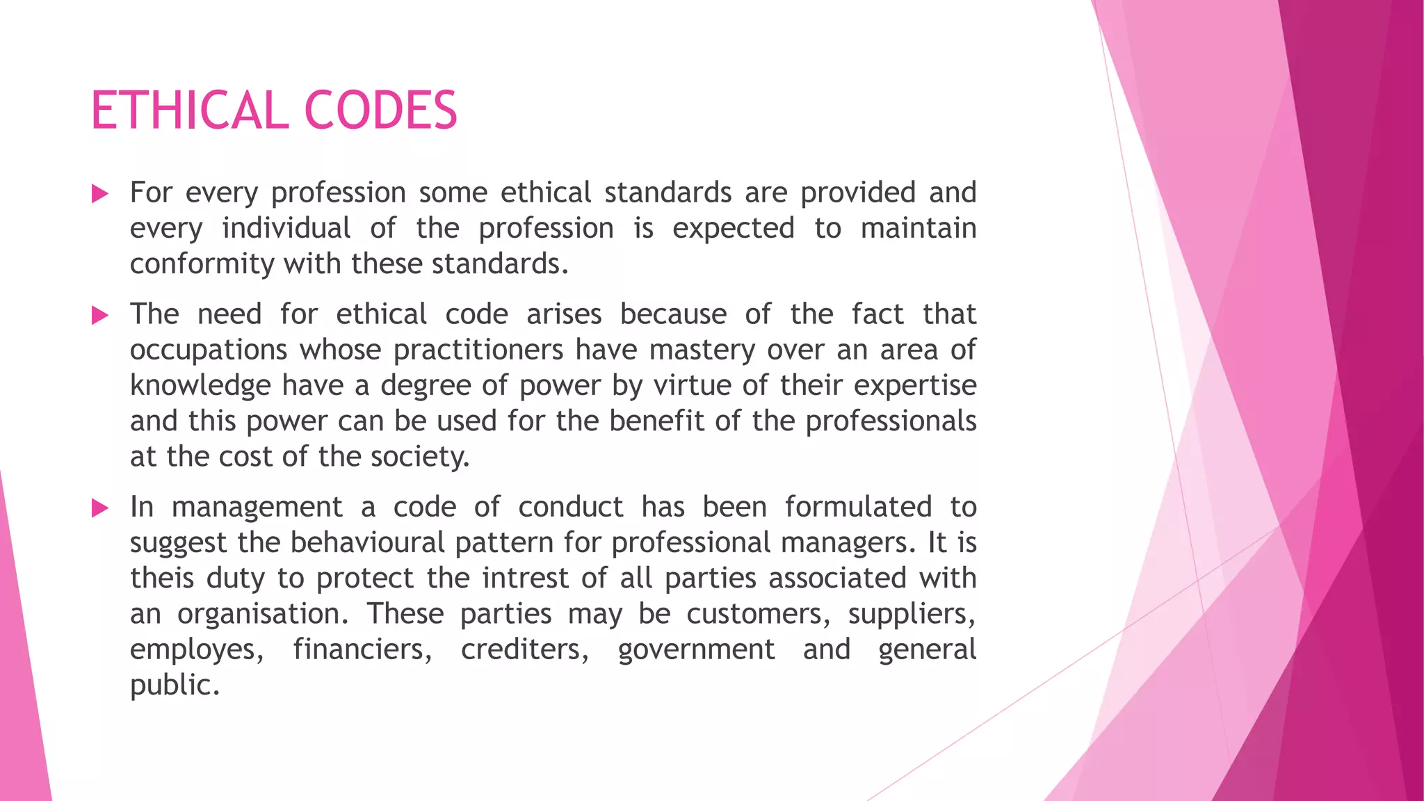 ETHICAL CODES
 For every profession some ethical standards are provided and
every individual of the profession is expected to maintain
conformity with these standards.
 The need for ethical code arises because of the fact that
occupations whose practitioners have mastery over an area of
knowledge have a degree of power by virtue of their expertise
and this power can be used for the benefit of the professionals
at the cost of the society.
 In management a code of conduct has been formulated to
suggest the behavioural pattern for professional managers. It is
theis duty to protect the intrest of all parties associated with
an organisation. These parties may be customers, suppliers,
employes, financiers, crediters, government and general
public.
 