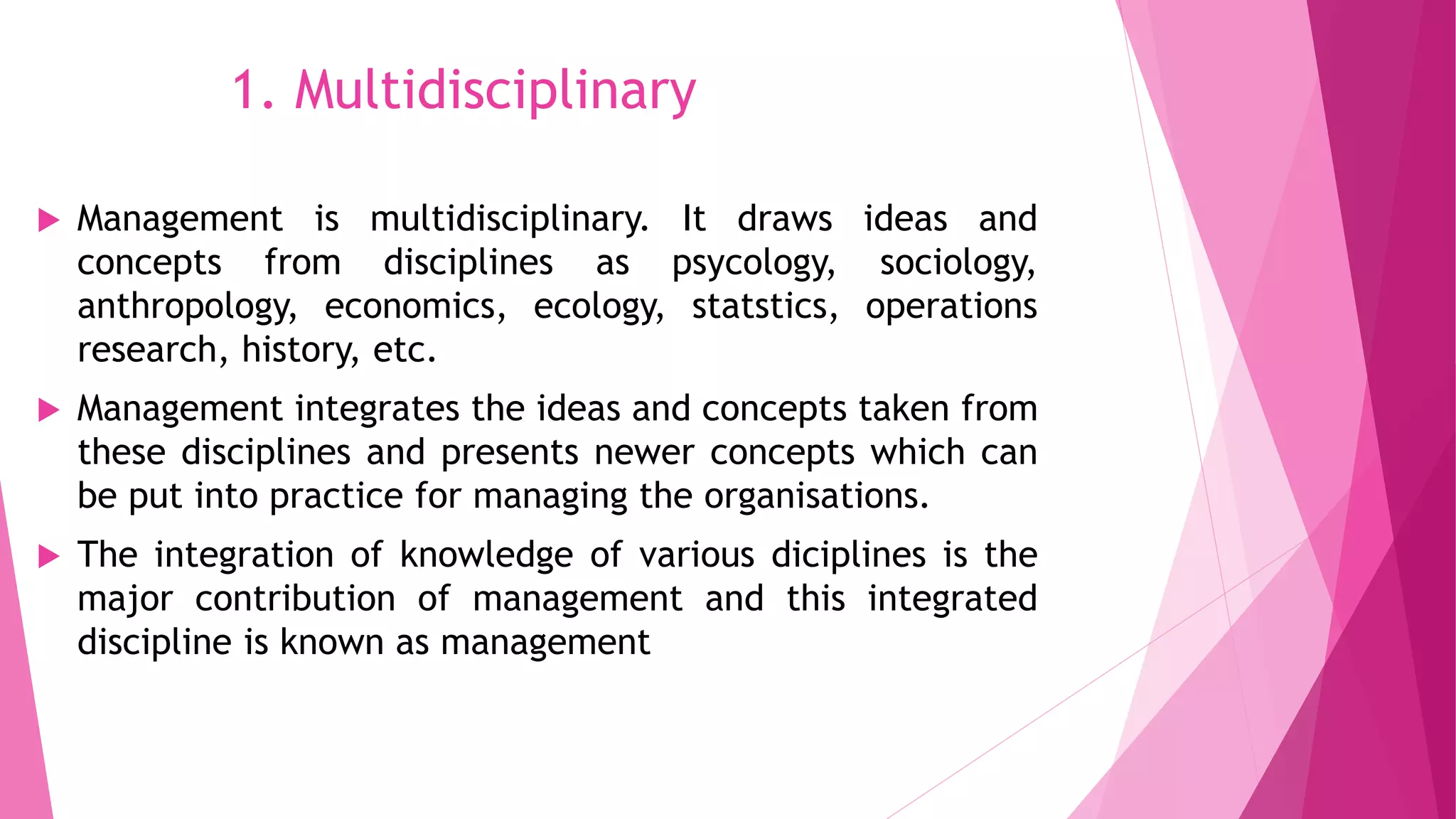 1. Multidisciplinary
 Management is multidisciplinary. It draws ideas and
concepts from disciplines as psycology, sociology,
anthropology, economics, ecology, statstics, operations
research, history, etc.
 Management integrates the ideas and concepts taken from
these disciplines and presents newer concepts which can
be put into practice for managing the organisations.
 The integration of knowledge of various diciplines is the
major contribution of management and this integrated
discipline is known as management
 