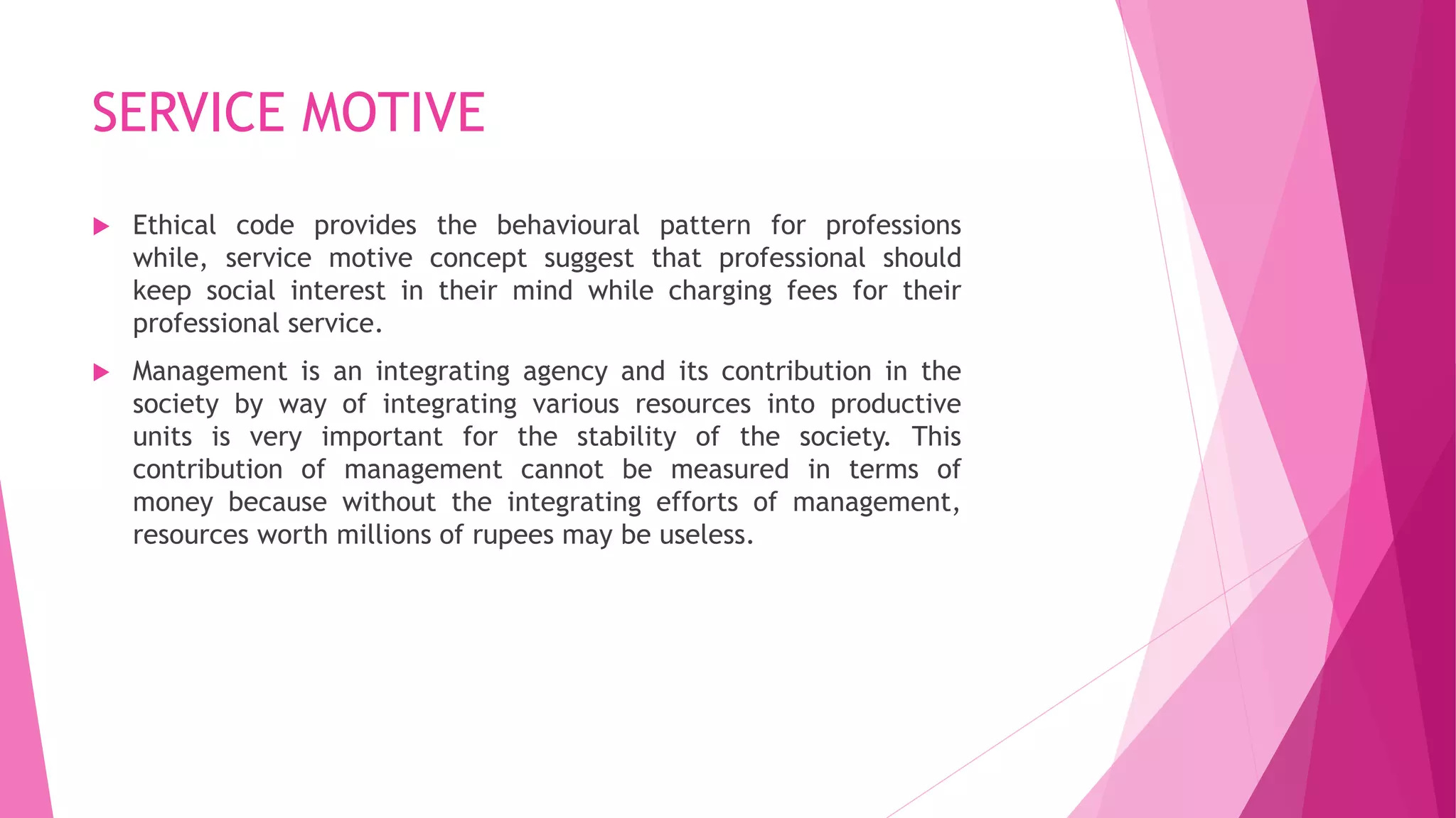 SERVICE MOTIVE
 Ethical code provides the behavioural pattern for professions
while, service motive concept suggest that professional should
keep social interest in their mind while charging fees for their
professional service.
 Management is an integrating agency and its contribution in the
society by way of integrating various resources into productive
units is very important for the stability of the society. This
contribution of management cannot be measured in terms of
money because without the integrating efforts of management,
resources worth millions of rupees may be useless.
 