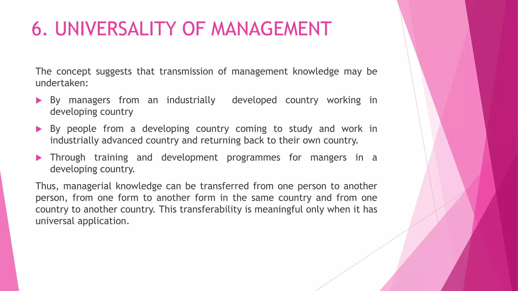 6. UNIVERSALITY OF MANAGEMENT
The concept suggests that transmission of management knowledge may be
undertaken:
 By managers from an industrially developed country working in
developing country
 By people from a developing country coming to study and work in
industrially advanced country and returning back to their own country.
 Through training and development programmes for mangers in a
developing country.
Thus, managerial knowledge can be transferred from one person to another
person, from one form to another form in the same country and from one
country to another country. This transferability is meaningful only when it has
universal application.
 